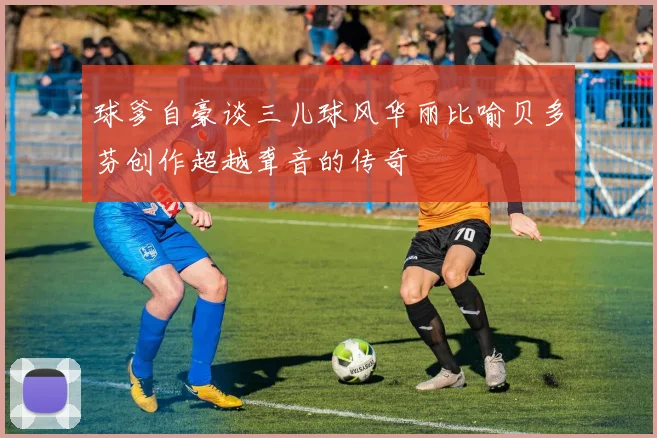 球爹自豪谈三儿球风华丽比喻贝多芬创作超越聋音的传奇