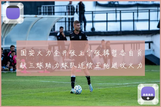 国安火力全开张玉宁张稀哲各自贡献三球助力球队连续五轮进攻火力猛增