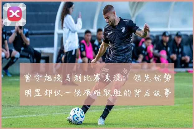 曾令旭谈马刺比赛表现：领先优势明显却仅一场艰难取胜的背后故事