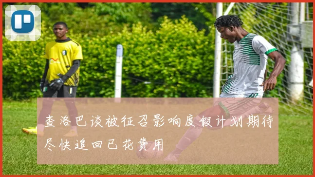 查洛巴谈被征召影响度假计划期待尽快追回已花费用