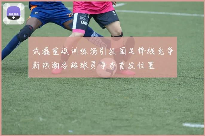 武磊重返训练场引发国足锋线竞争新热潮各路球员争夺首发位置