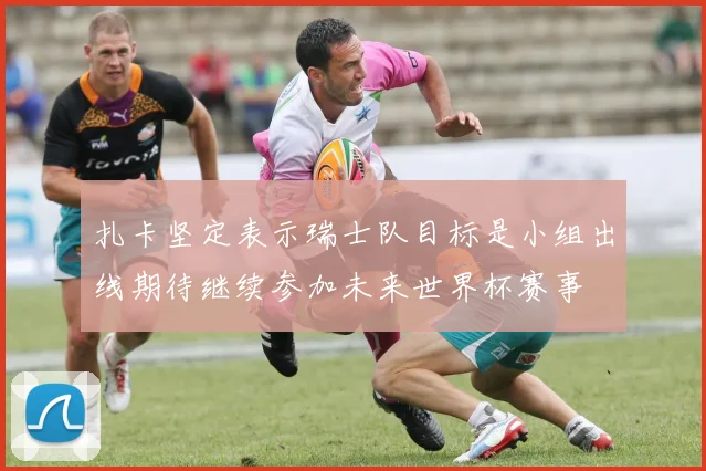 扎卡坚定表示瑞士队目标是小组出线期待继续参加未来世界杯赛事