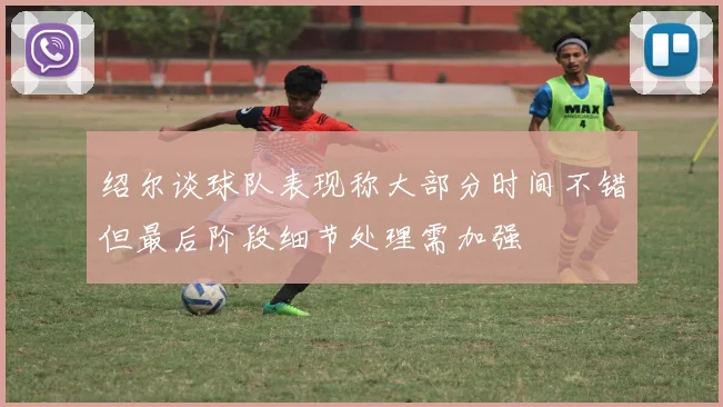 绍尔谈球队表现称大部分时间不错但最后阶段细节处理需加强