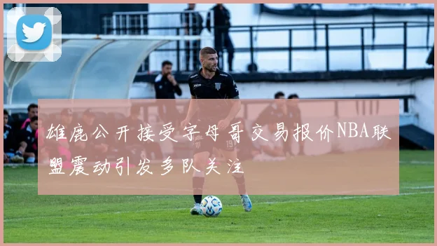雄鹿公开接受字母哥交易报价NBA联盟震动引发多队关注