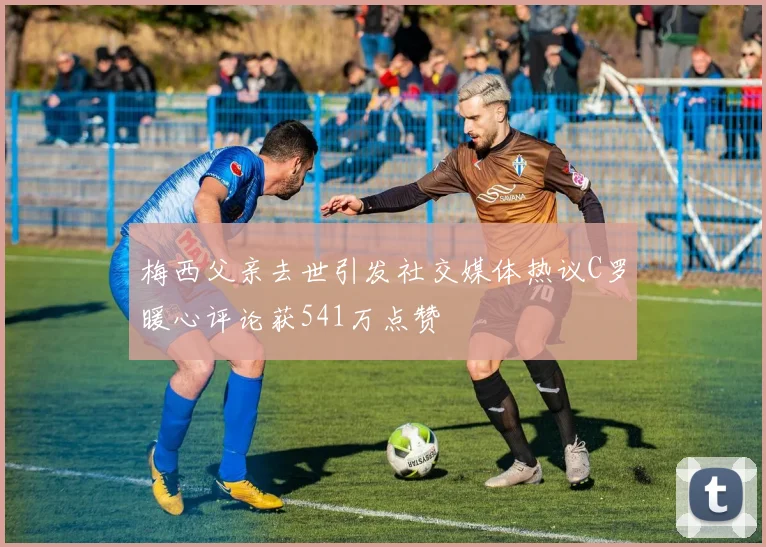 梅西父亲去世引发社交媒体热议C罗暖心评论获541万点赞