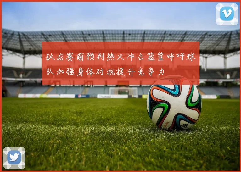 狄龙赛前预判热火冲击篮筐呼吁球队加强身体对抗提升竞争力