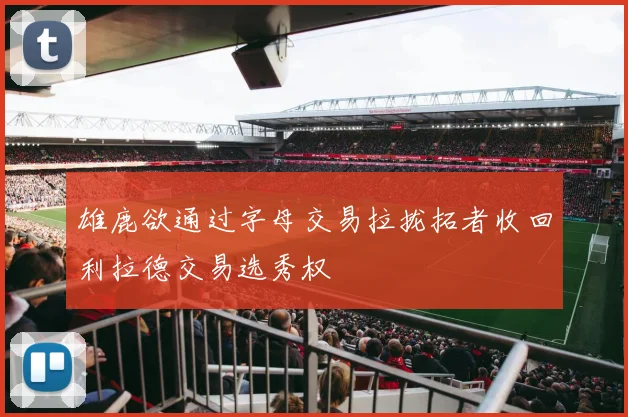 雄鹿欲通过字母交易拉拢拓者收回利拉德交易选秀权