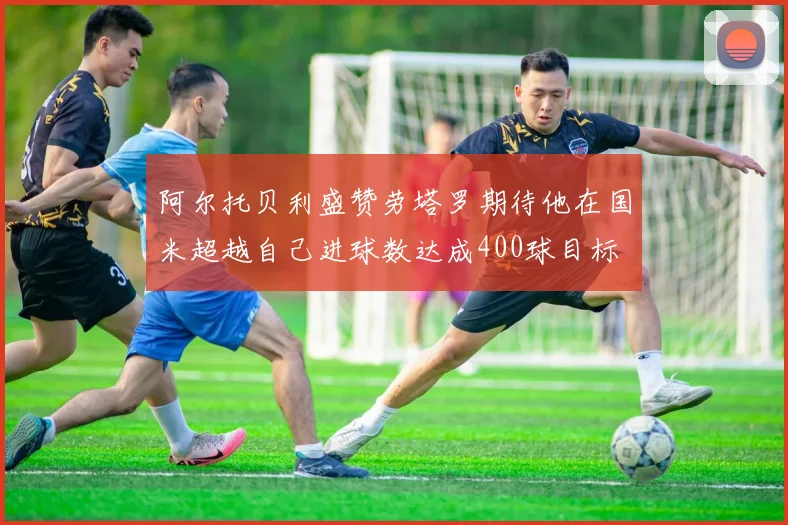 阿尔托贝利盛赞劳塔罗期待他在国米超越自己进球数达成400球目标
