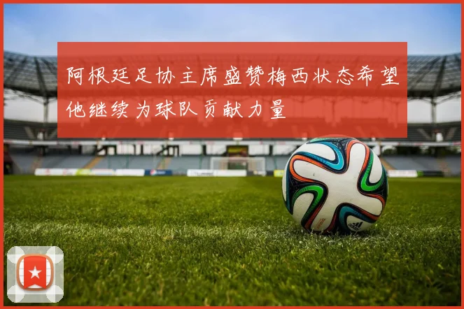 阿根廷足协主席盛赞梅西状态希望他继续为球队贡献力量