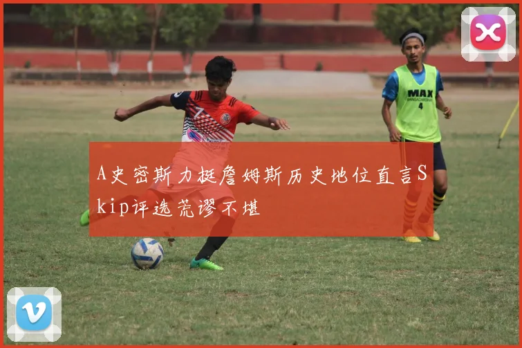 A史密斯力挺詹姆斯历史地位直言Skip评选荒谬不堪