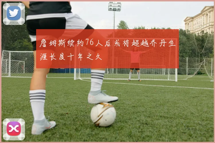 詹姆斯续约76人后或将超越乔丹生涯长度十年之久