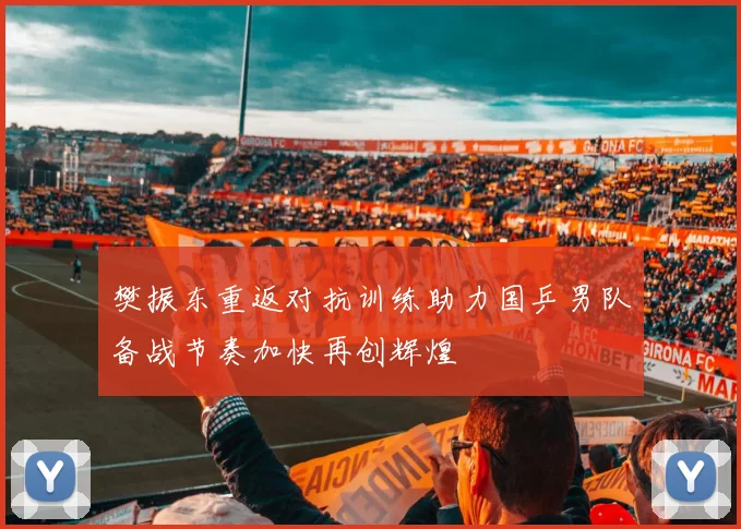樊振东重返对抗训练助力国乒男队备战节奏加快再创辉煌
