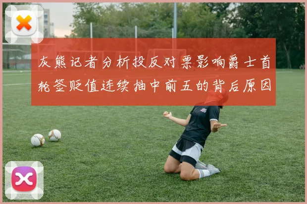 灰熊记者分析投反对票影响爵士首轮签贬值连续抽中前五的背后原因