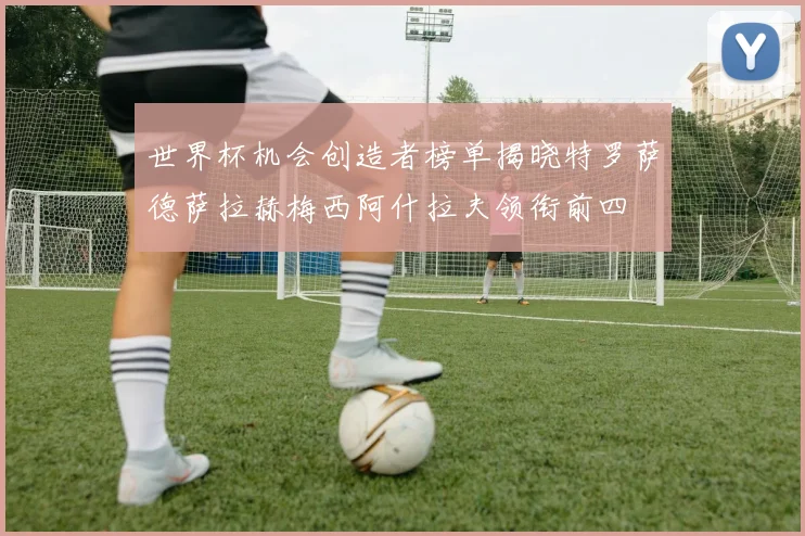 世界杯机会创造者榜单揭晓特罗萨德萨拉赫梅西阿什拉夫领衔前四