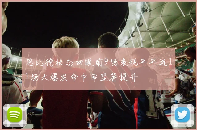 恩比德状态回暖前9场表现平平近11场大爆发命中率显著提升