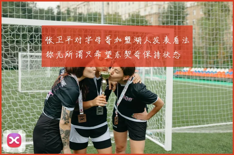 张卫平对字母哥加盟湖人发表看法称无所谓只希望东契奇保持状态