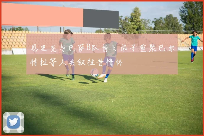 恩里克与巴萨B队昔日弟子重聚巴尔特拉等人共叙往昔情怀