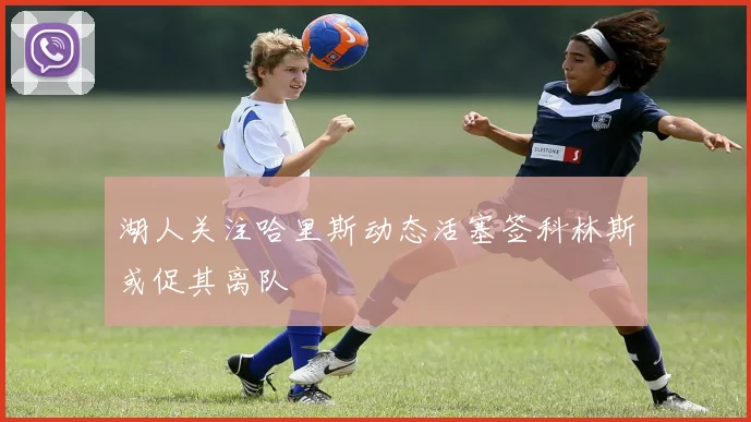 湖人关注哈里斯动态活塞签科林斯或促其离队