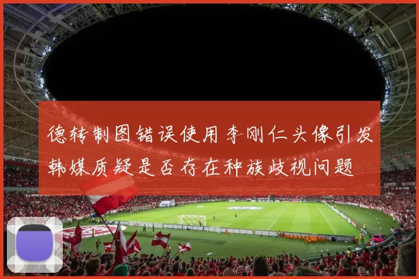 德转制图错误使用李刚仁头像引发韩媒质疑是否存在种族歧视问题