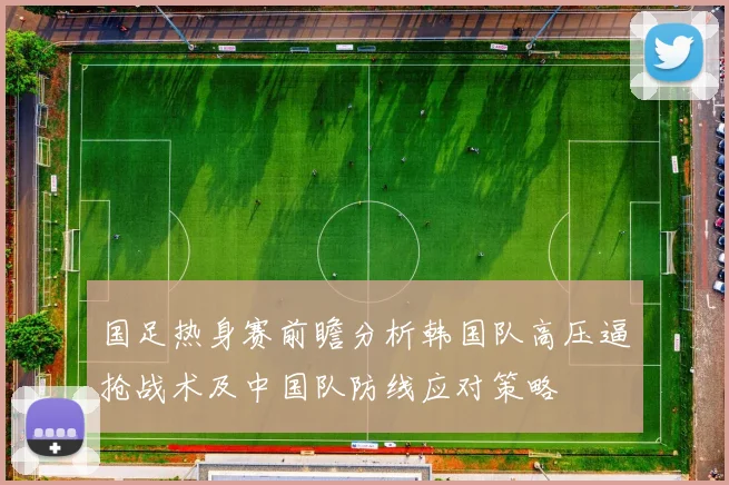 国足热身赛前瞻分析韩国队高压逼抢战术及中国队防线应对策略