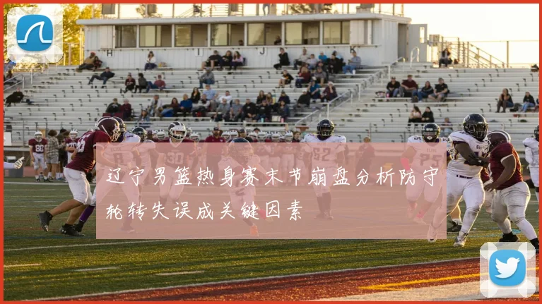 辽宁男篮热身赛末节崩盘分析防守轮转失误成关键因素