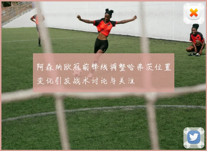 阿森纳欧冠前锋线调整哈弗茨位置变化引发战术讨论与关注