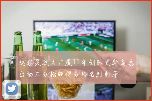 赵岩昊效力广厦11年创队史新高总出场三分抢断得分均名列前茅