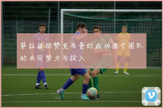 萨拉赫称赞克洛普的成功源于团队的共同努力与投入